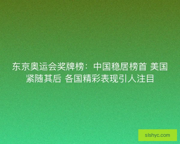 东京奥运会奖牌榜：中国稳居榜首 美国紧随其后 各国精彩表现引人注目