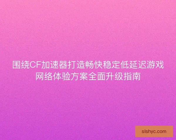 围绕CF加速器打造畅快稳定低延迟游戏网络体验方案全面升级指南