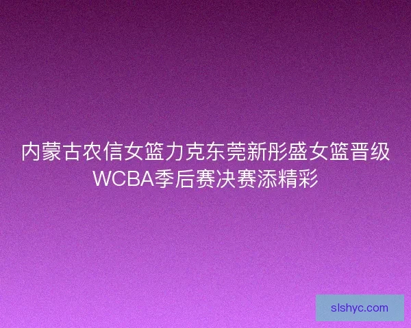 内蒙古农信女篮力克东莞新彤盛女篮晋级WCBA季后赛决赛添精彩