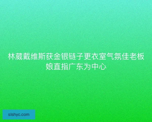 林葳戴维斯获金银链子更衣室气氛佳老板娘直指广东为中心