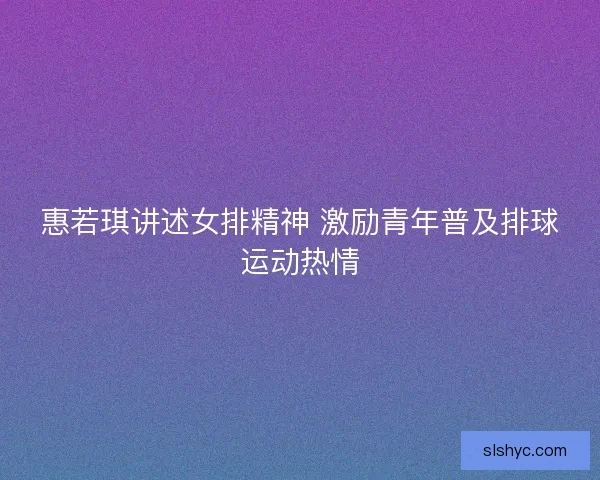 惠若琪讲述女排精神 激励青年普及排球运动热情