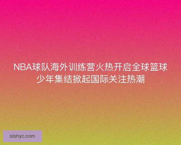 NBA球队海外训练营火热开启全球篮球少年集结掀起国际关注热潮