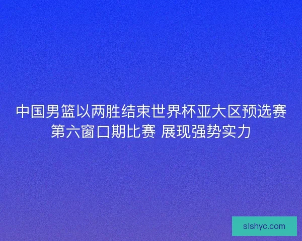 中国男篮以两胜结束世界杯亚大区预选赛第六窗口期比赛 展现强势实力