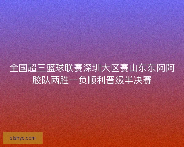 全国超三篮球联赛深圳大区赛山东东阿阿胶队两胜一负顺利晋级半决赛